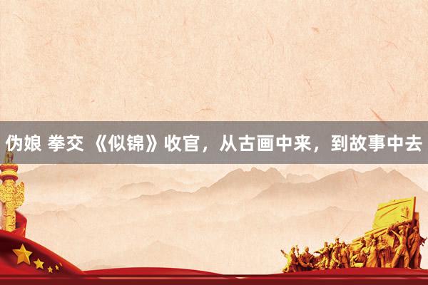 伪娘 拳交 《似锦》收官，从古画中来，到故事中去