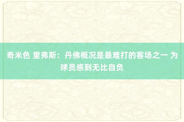 奇米色 里弗斯：丹佛概况是最难打的客场之一 为球员感到无比自负