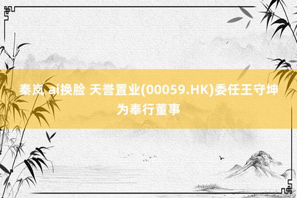 秦岚 ai换脸 天誉置业(00059.HK)委任王守坤为奉行董事