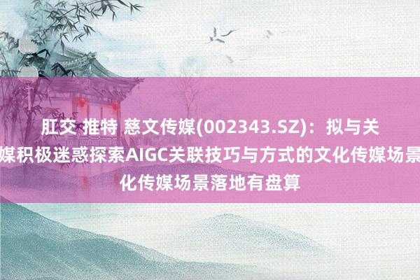 肛交 推特 慈文传媒(002343.SZ)：拟与关联方朗知传媒积极迷惑探索AIGC关联技巧与方式的文化传媒场景落地有盘算