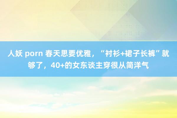 人妖 porn 春天思要优雅，“衬衫+裙子长裤”就够了，40+的女东谈主穿很从简洋气