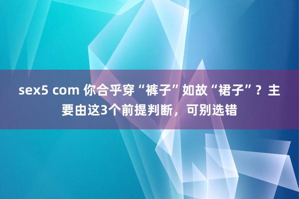 sex5 com 你合乎穿“裤子”如故“裙子”？主要由这3个前提判断，可别选错
