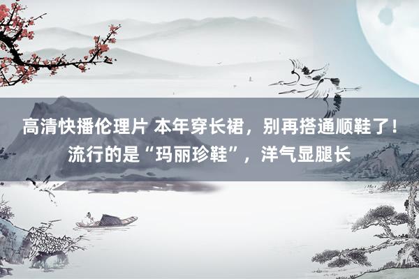 高清快播伦理片 本年穿长裙，别再搭通顺鞋了！流行的是“玛丽珍鞋”，洋气显腿长