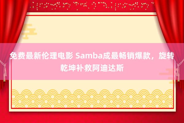 免费最新伦理电影 Samba成最畅销爆款，旋转乾坤补救阿迪达斯