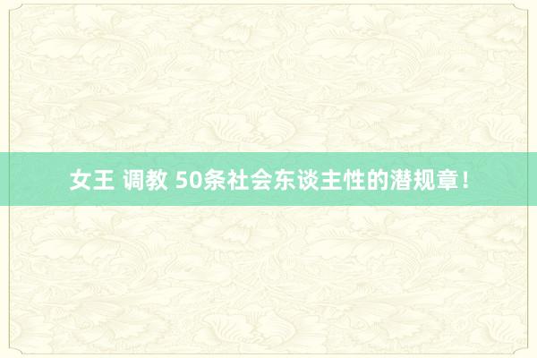 女王 调教 50条社会东谈主性的潜规章！