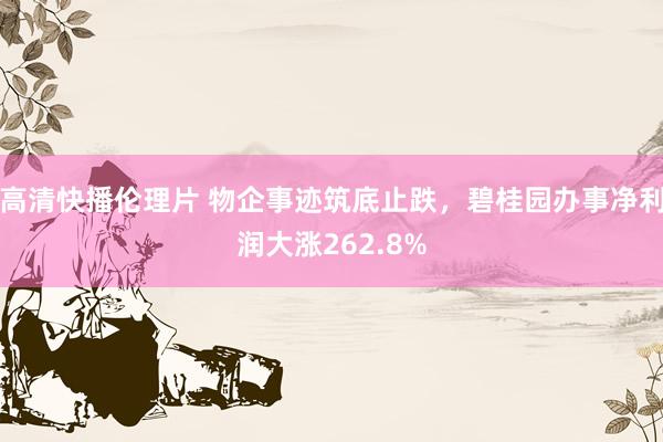 高清快播伦理片 物企事迹筑底止跌，碧桂园办事净利润大涨262.8%