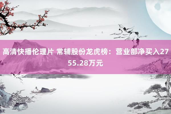 高清快播伦理片 常辅股份龙虎榜：营业部净买入2755.28万元