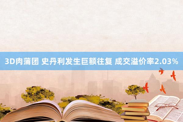 3D肉蒲团 史丹利发生巨额往复 成交溢价率2.03%