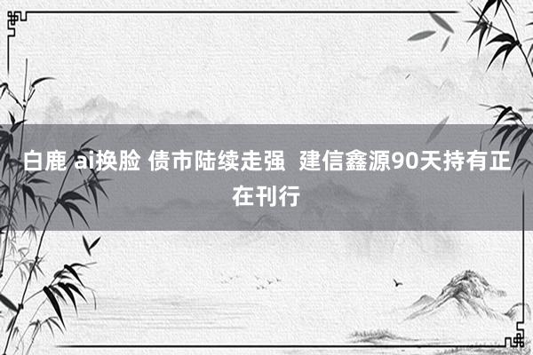 白鹿 ai换脸 债市陆续走强  建信鑫源90天持有正在刊行