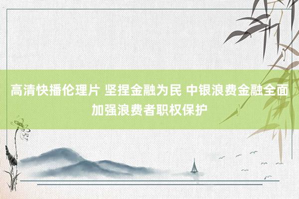 高清快播伦理片 坚捏金融为民 中银浪费金融全面加强浪费者职权保护