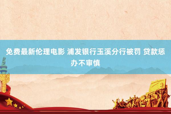 免费最新伦理电影 浦发银行玉溪分行被罚 贷款惩办不审慎