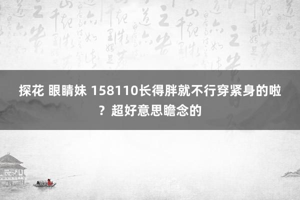 探花 眼睛妹 158110长得胖就不行穿紧身的啦？超好意思瞻念的