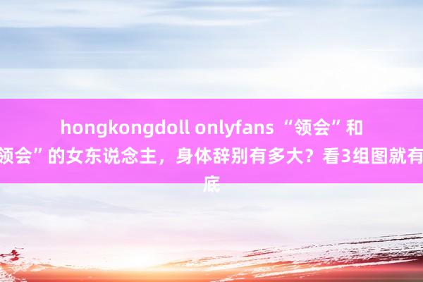 hongkongdoll onlyfans “领会”和“不领会”的女东说念主，身体辞别有多大？看3组图就有谜底