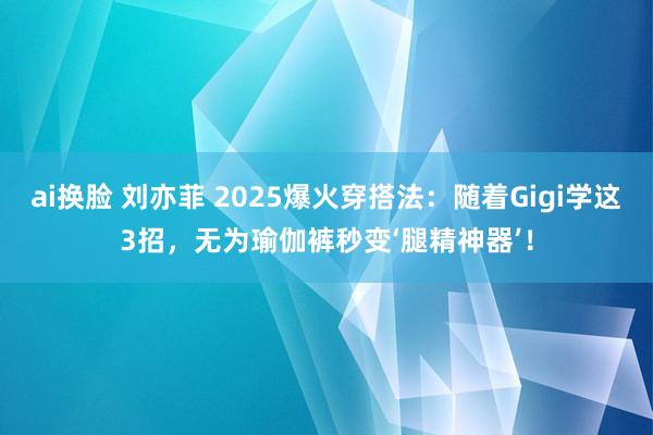 ai换脸 刘亦菲 2025爆火穿搭法：随着Gigi学这3招，无为瑜伽裤秒变‘腿精神器’！