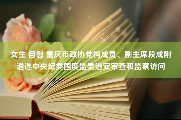 女生 自慰 重庆市政协党构成员、副主席段成刚遴选中央纪委国度监委治安审查和监察访问