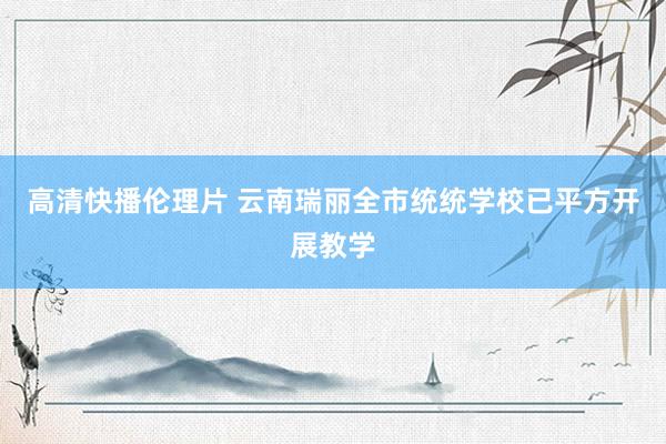 高清快播伦理片 云南瑞丽全市统统学校已平方开展教学