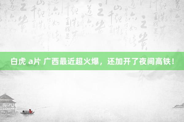 白虎 a片 广西最近超火爆，还加开了夜间高铁！
