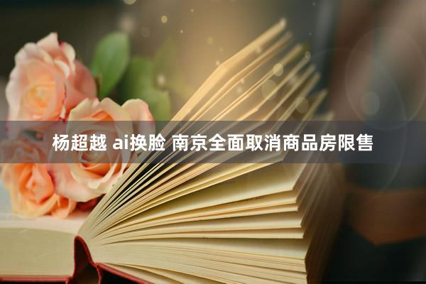 杨超越 ai换脸 南京全面取消商品房限售