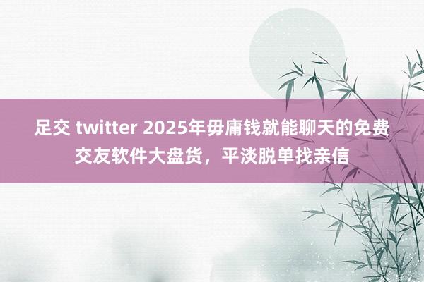 足交 twitter 2025年毋庸钱就能聊天的免费交友软件大盘货，平淡脱单找亲信
