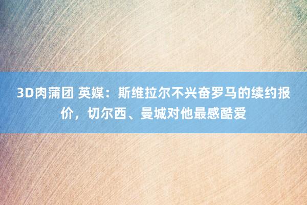 3D肉蒲团 英媒：斯维拉尔不兴奋罗马的续约报价，切尔西、曼城对他最感酷爱