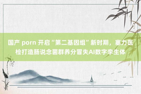 国产 porn 开启“第二基因组”新时期，塞力医检打造肠说念菌群养分冒失AI数字孪生体