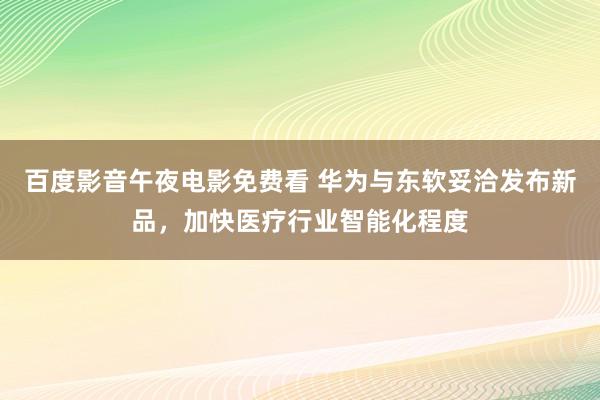 百度影音午夜电影免费看 华为与东软妥洽发布新品，加快医疗行业智能化程度