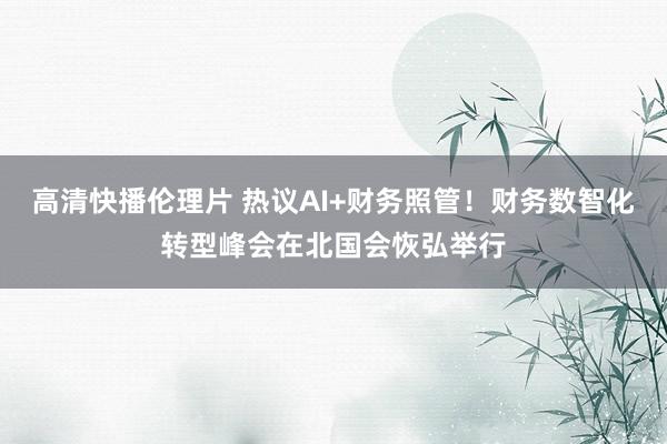高清快播伦理片 热议AI+财务照管！财务数智化转型峰会在北国会恢弘举行