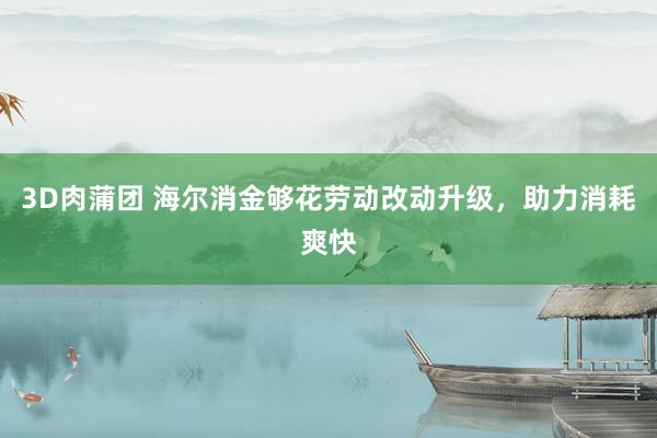3D肉蒲团 海尔消金够花劳动改动升级，助力消耗爽快