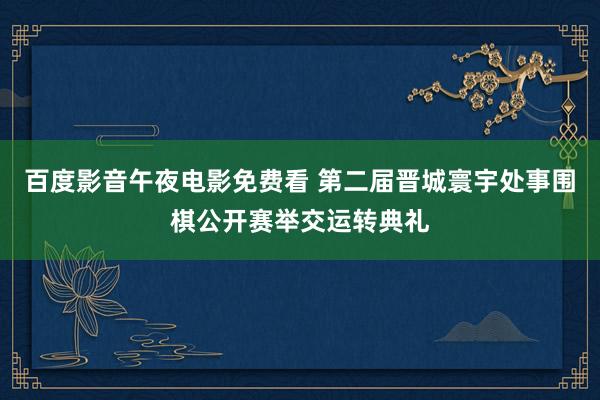 百度影音午夜电影免费看 第二届晋城寰宇处事围棋公开赛举交运转典礼