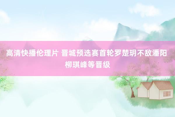 高清快播伦理片 晋城预选赛首轮罗楚玥不敌潘阳 柳琪峰等晋级