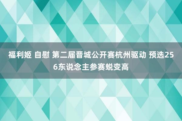 福利姬 自慰 第二届晋城公开赛杭州驱动 预选256东说念主参赛蜕变高