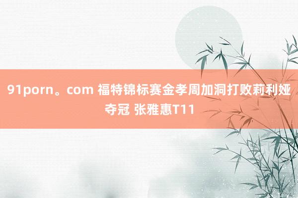 91porn。com 福特锦标赛金孝周加洞打败莉利娅夺冠 张雅惠T11