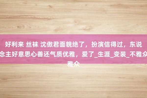 好利来 丝袜 沈傲君面貌绝了，扮演信得过，东说念主好意思心善还气质优雅，爱了_生涯_变装_不雅众