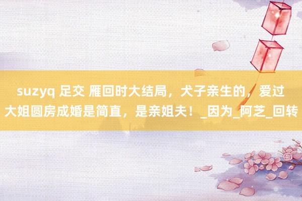 suzyq 足交 雁回时大结局，犬子亲生的，爱过大姐圆房成婚是简直，是亲姐夫！_因为_阿芝_回转