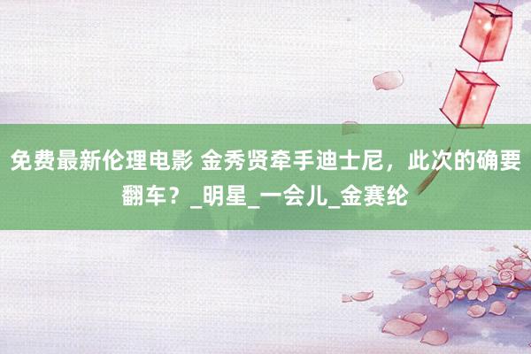 免费最新伦理电影 金秀贤牵手迪士尼，此次的确要翻车？_明星_一会儿_金赛纶
