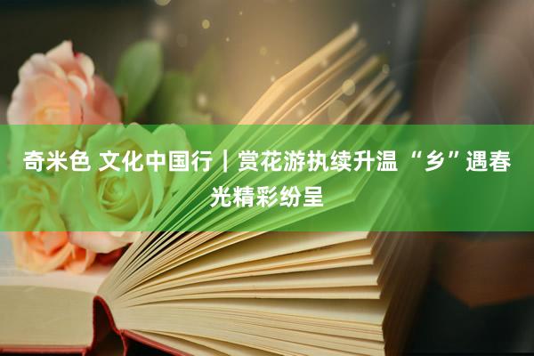 奇米色 文化中国行｜赏花游执续升温 “乡”遇春光精彩纷呈