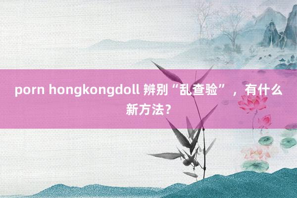 porn hongkongdoll 辨别“乱查验” ，有什么新方法？