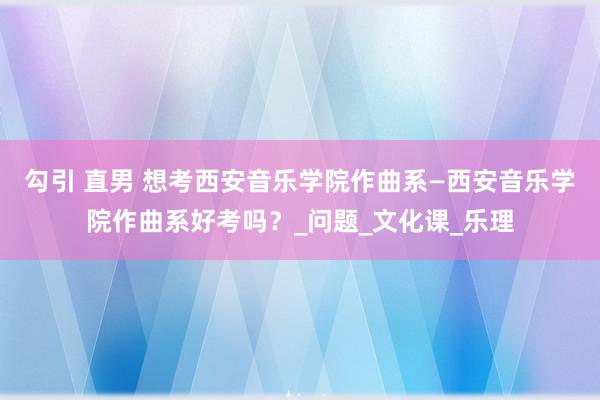 勾引 直男 想考西安音乐学院作曲系—西安音乐学院作曲系好考吗？_问题_文化课_乐理