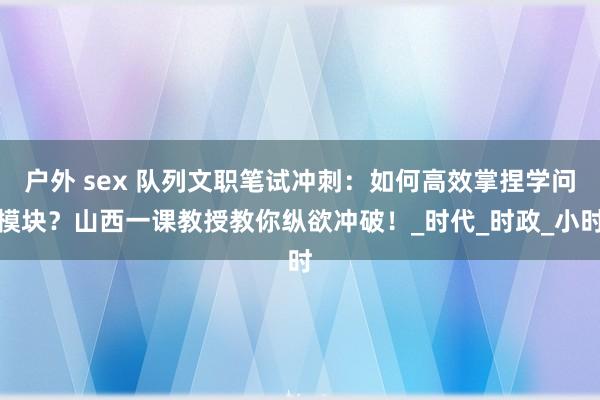 户外 sex 队列文职笔试冲刺：如何高效掌捏学问模块？山西一课教授教你纵欲冲破！_时代_时政_小时