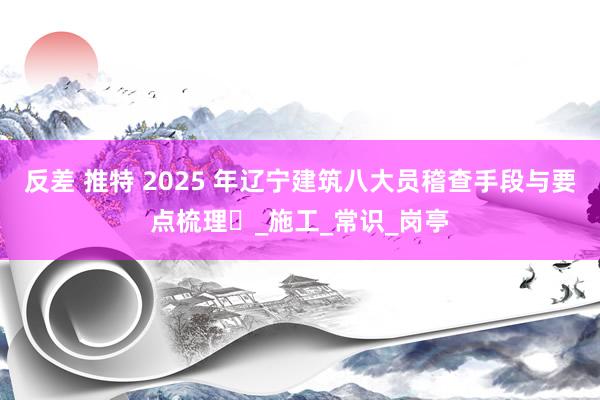 反差 推特 2025 年辽宁建筑八大员稽查手段与要点梳理​_施工_常识_岗亭