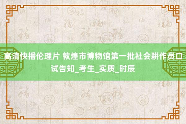 高清快播伦理片 敦煌市博物馆第一批社会耕作员口试告知_考生_实质_时辰
