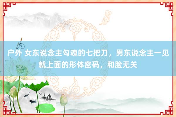 户外 女东说念主勾魂的七把刀，男东说念主一见就上面的形体密码，和脸无关