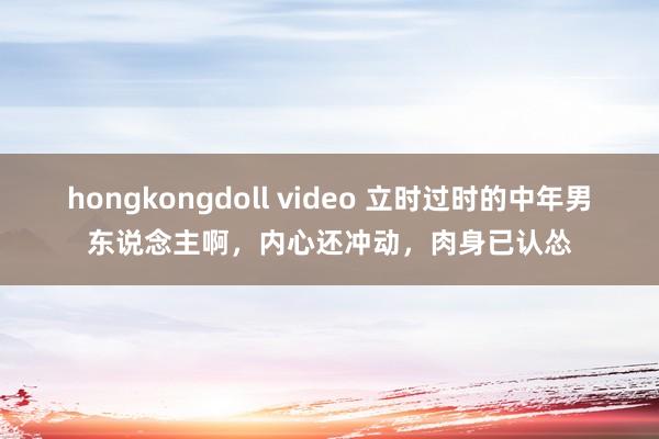 hongkongdoll video 立时过时的中年男东说念主啊，内心还冲动，肉身已认怂