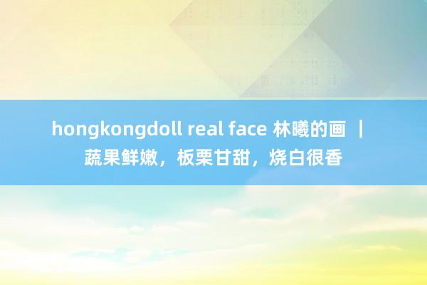 hongkongdoll real face 林曦的画 ｜ 蔬果鲜嫩，板栗甘甜，烧白很香