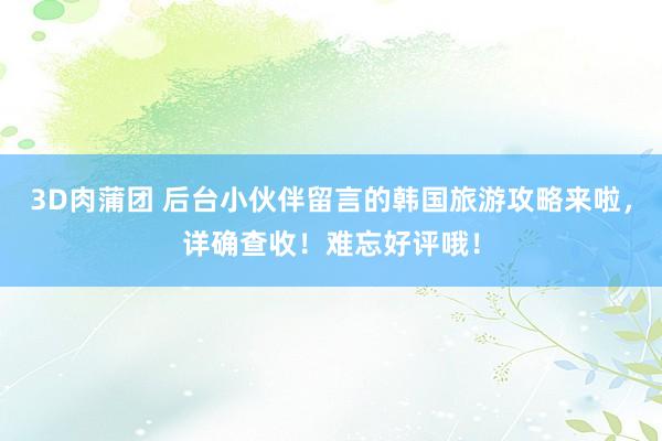 3D肉蒲团 后台小伙伴留言的韩国旅游攻略来啦，详确查收！难忘好评哦！