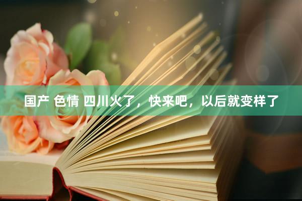 国产 色情 四川火了，快来吧，以后就变样了