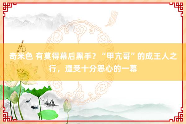 奇米色 有莫得幕后黑手？“甲亢哥”的成王人之行，遭受十分恶心的一幕