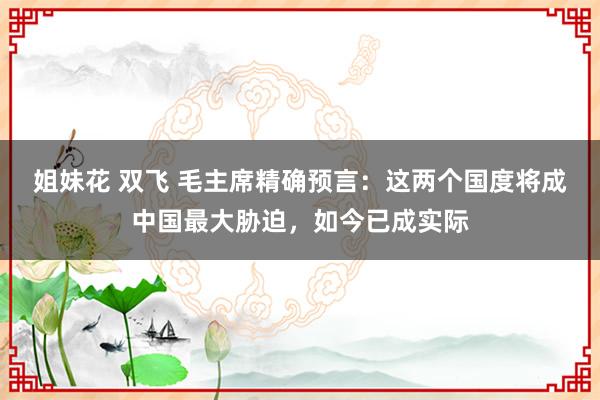 姐妹花 双飞 毛主席精确预言：这两个国度将成中国最大胁迫，如今已成实际