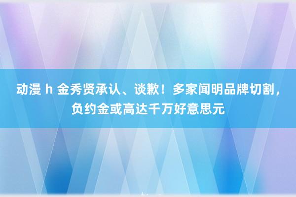 动漫 h 金秀贤承认、谈歉！多家闻明品牌切割，负约金或高达千万好意思元