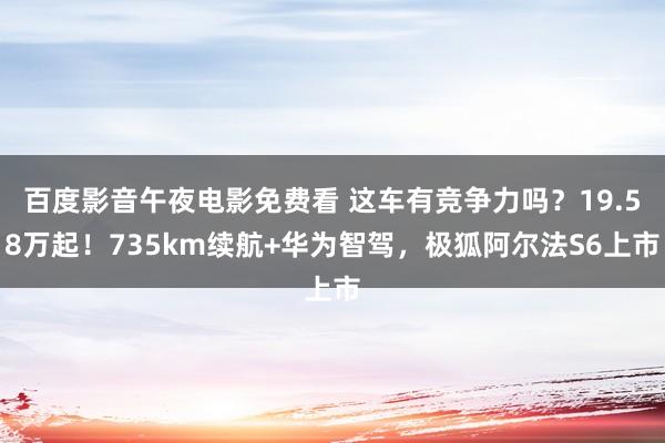 百度影音午夜电影免费看 这车有竞争力吗？19.58万起！735km续航+华为智驾，极狐阿尔法S6上市